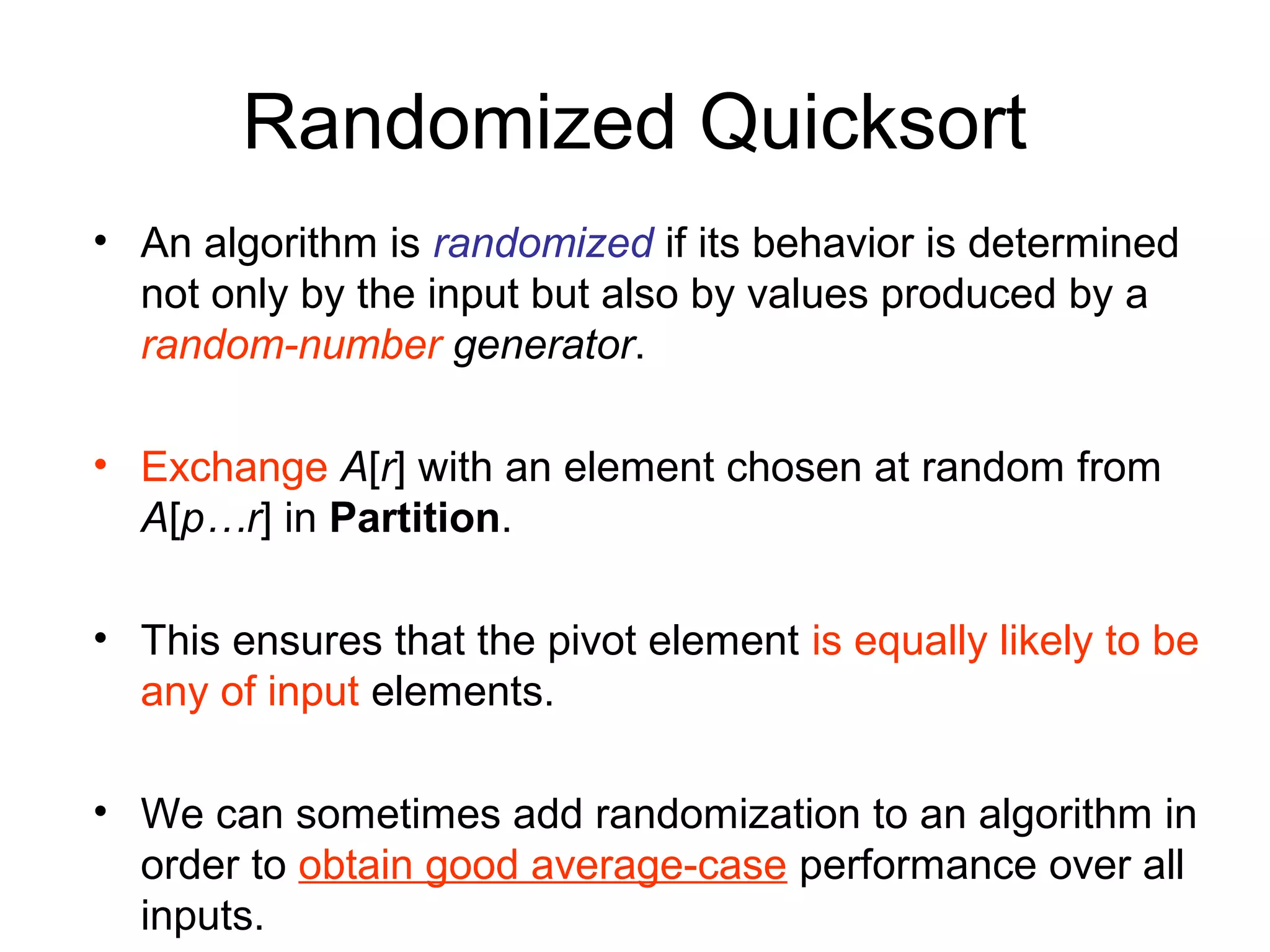 Randomized Quicksort • An algorithm is randomized if its behavior is determined not only by the input but also by values produced by a random-number generator. • Exchange A[r] with an element chosen at random from A[p…r] in Partition. • This ensures that the pivot element is equally likely to be any of input elements. • We can sometimes add randomization to an algorithm in order to obtain good average-case performance over all inputs. 
