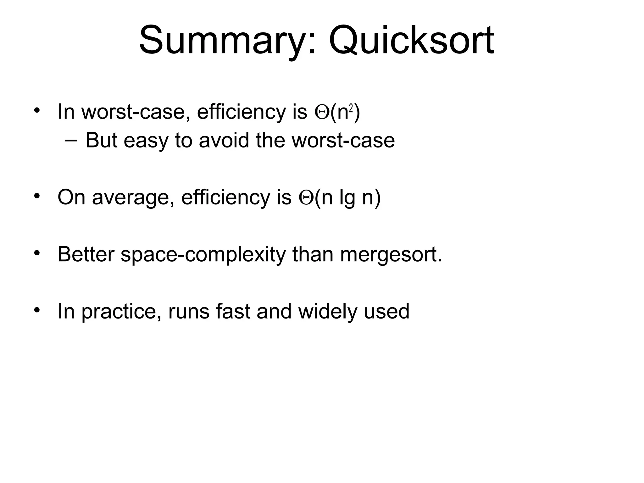 Summary: Quicksort • In worst-case, efficiency is Θ(n2 ) – But easy to avoid the worst-case • On average, efficiency is Θ(n lg n) • Better space-complexity than mergesort. • In practice, runs fast and widely used 