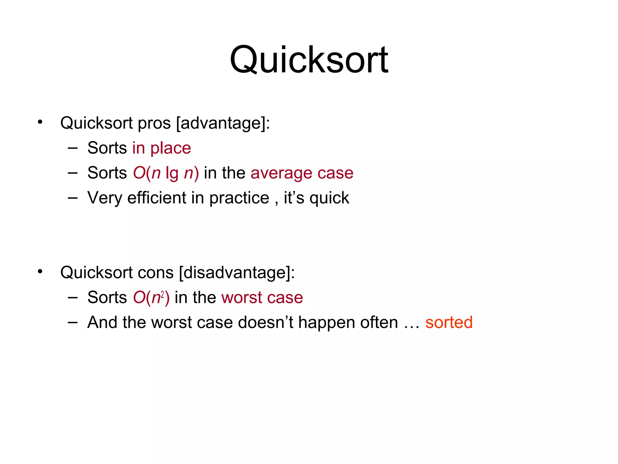 Quicksort • Quicksort pros [advantage]: – Sorts in place – Sorts O(n lg n) in the average case – Very efficient in practice , it’s quick • Quicksort cons [disadvantage]: – Sorts O(n2 ) in the worst case – And the worst case doesn’t happen often … sorted 