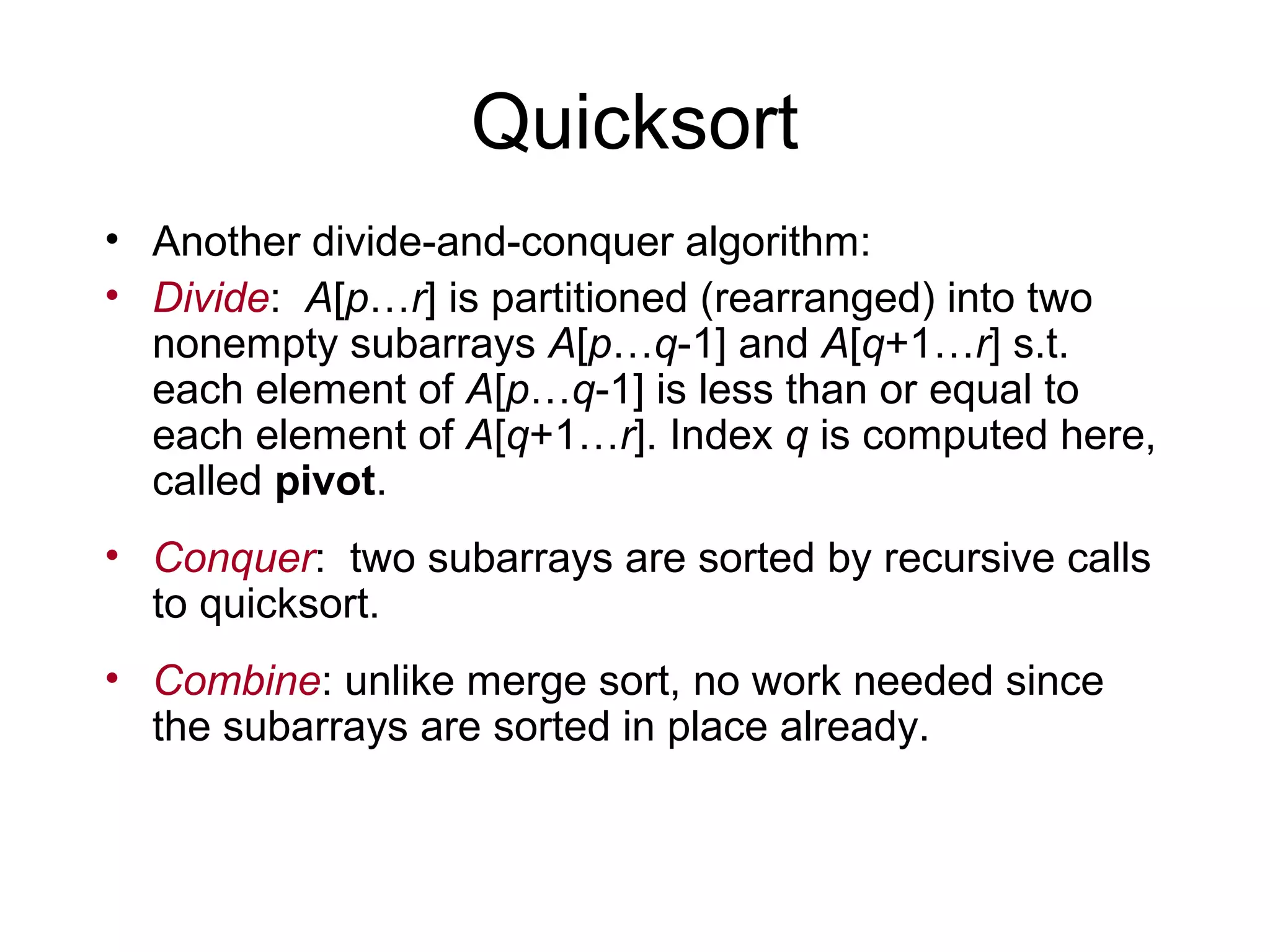 Quicksort • Another divide-and-conquer algorithm: • Divide: A[p…r] is partitioned (rearranged) into two nonempty subarrays A[p…q-1] and A[q+1…r] s.t. each element of A[p…q-1] is less than or equal to each element of A[q+1…r]. Index q is computed here, called pivot. • Conquer: two subarrays are sorted by recursive calls to quicksort. • Combine: unlike merge sort, no work needed since the subarrays are sorted in place already. 