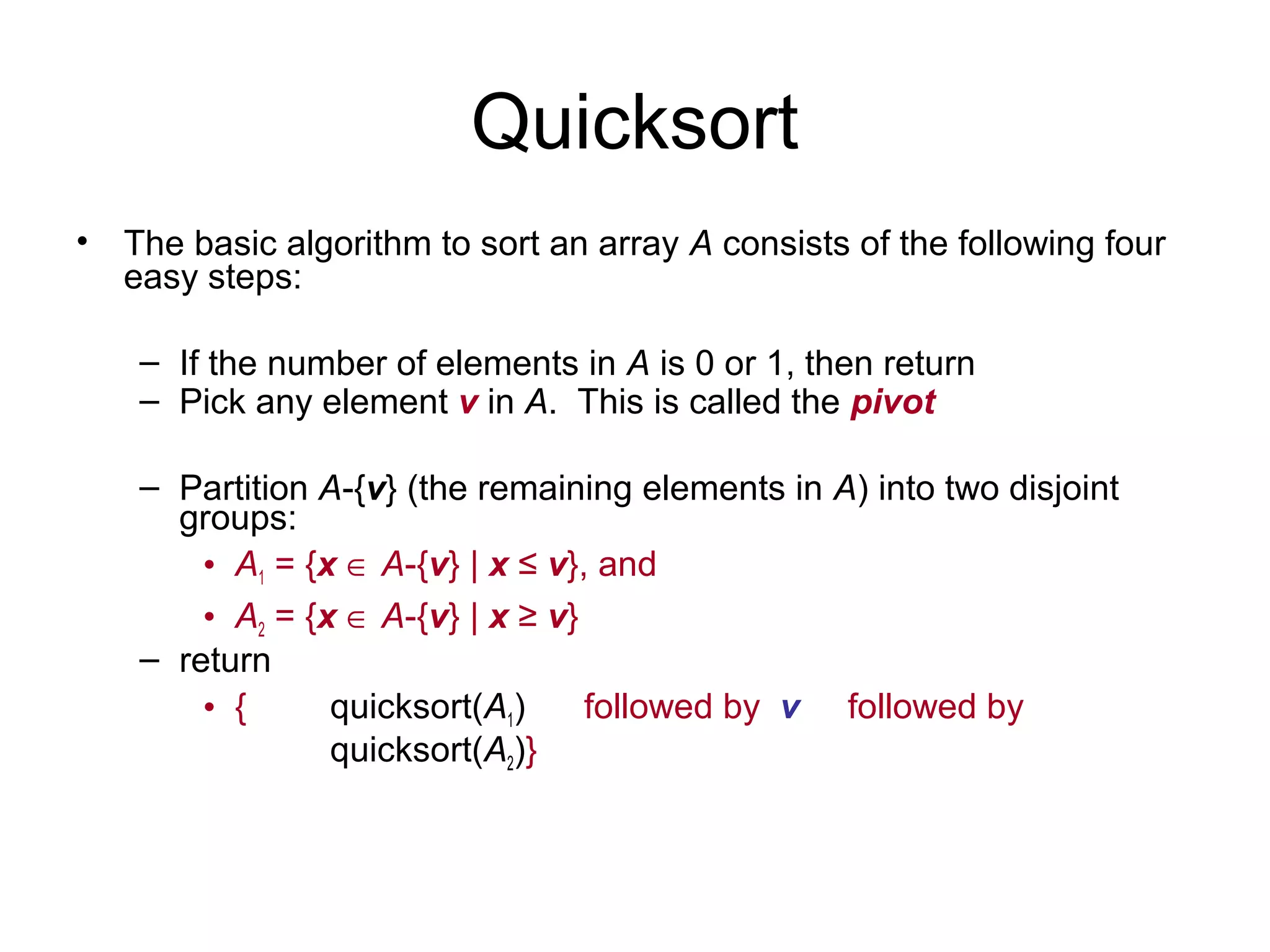Quicksort • The basic algorithm to sort an array A consists of the following four easy steps: – If the number of elements in A is 0 or 1, then return – Pick any element v in A. This is called the pivot – Partition A-{v} (the remaining elements in A) into two disjoint groups: • A1 = {x ∈ A-{v} | x ≤ v}, and • A2 = {x ∈ A-{v} | x ≥ v} – return • { quicksort(A1) followed by v followed by quicksort(A2)} 