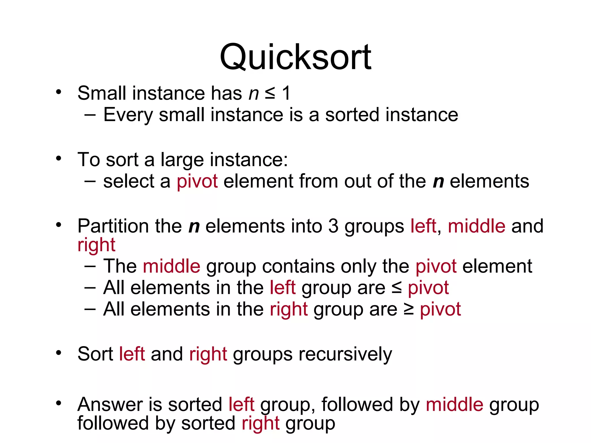 Quicksort • Small instance has n ≤ 1 – Every small instance is a sorted instance • To sort a large instance: – select a pivot element from out of the n elements • Partition the n elements into 3 groups left, middle and right – The middle group contains only the pivot element – All elements in the left group are ≤ pivot – All elements in the right group are ≥ pivot • Sort left and right groups recursively • Answer is sorted left group, followed by middle group followed by sorted right group 