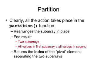 Partition
• Clearly, all the action takes place in the
partition() function
– Rearranges the subarray in place
– End result:
• Two subarrays
• All values in first subarray ≤ all values in second
– Returns the index of the “pivot” element
separating the two subarrays
 