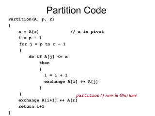 Partition Code
Partition(A, p, r)
{
x = A[r] // x is pivot
i = p - 1
for j = p to r – 1
{
do if A[j] <= x
then
{
i = i + 1
exchange A[i] ↔ A[j]
}
}
exchange A[i+1] ↔ A[r]
return i+1
}
partition() runs in O(n) time
 