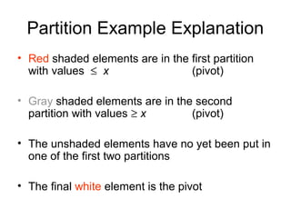 Partition Example Explanation
• Red shaded elements are in the first partition
with values ≤ x (pivot)
• Gray shaded elements are in the second
partition with values ≥ x (pivot)
• The unshaded elements have no yet been put in
one of the first two partitions
• The final white element is the pivot
 