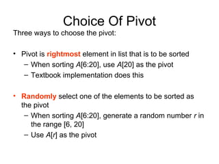 Choice Of Pivot
Three ways to choose the pivot:
• Pivot is rightmost element in list that is to be sorted
– When sorting A[6:20], use A[20] as the pivot
– Textbook implementation does this
• Randomly select one of the elements to be sorted as
the pivot
– When sorting A[6:20], generate a random number r in
the range [6, 20]
– Use A[r] as the pivot
 