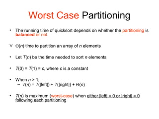 Worst Case Partitioning
• The running time of quicksort depends on whether the partitioning is
balanced or not.
∀ Θ(n) time to partition an array of n elements
• Let T(n) be the time needed to sort n elements
• T(0) = T(1) = c, where c is a constant
• When n > 1,
– T(n) = T(|left|) + T(|right|) + Θ(n)
• T(n) is maximum (worst-case) when either |left| = 0 or |right| = 0
following each partitioning
 