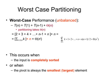 Worst Case Partitioning
• Worst-Case Performance (unbalanced):
– T(n) = T(1) + T(n-1) + Θ(n)
• partitioning takes Θ(n)
= [2 + 3 + 4 + …+ n-1 + n ]+ n =
= [∑k = 2 to n k ]+ n = Θ(n2
)
• This occurs when
– the input is completely sorted
• or when
– the pivot is always the smallest (largest) element
)(2/)1(...21 2
1
nnnnk
n
k
Θ=+=+++=∑=
 