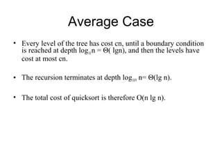 Average Case
• Every level of the tree has cost cn, until a boundary condition
is reached at depth log10 n = Θ( lgn), and then the levels have
cost at most cn.
• The recursion terminates at depth log10/9 n= Θ(lg n).
• The total cost of quicksort is therefore O(n lg n).
 