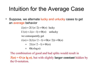 Intuition for the Average Case
• Suppose, we alternate lucky and unlucky cases to get
an average behavior
( ) 2 ( / 2) ( ) lucky
( ) ( 1) ( ) unlucky
we consequently get
( ) 2( ( / 2 1) ( / 2)) ( )
2 ( /2 1) ( )
( log )
L n U n n
U n L n n
L n L n n n
L n n
n n
= + Θ
= − + Θ
= − + Θ + Θ
= − + Θ
= Θ
The combination of good and bad splits would result in
T(n) = O (n lg n), but with slightly larger constant hidden by
the O-notation.
 