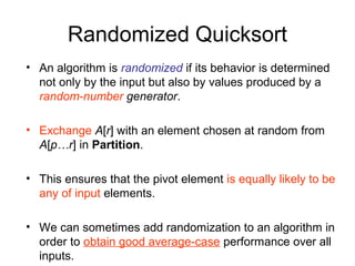 Randomized Quicksort
• An algorithm is randomized if its behavior is determined
not only by the input but also by values produced by a
random-number generator.
• Exchange A[r] with an element chosen at random from
A[p…r] in Partition.
• This ensures that the pivot element is equally likely to be
any of input elements.
• We can sometimes add randomization to an algorithm in
order to obtain good average-case performance over all
inputs.
 
