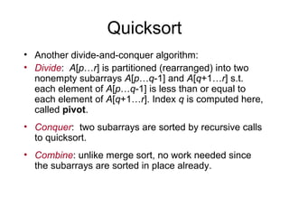 Quicksort
• Another divide-and-conquer algorithm:
• Divide: A[p…r] is partitioned (rearranged) into two
nonempty subarrays A[p…q-1] and A[q+1…r] s.t.
each element of A[p…q-1] is less than or equal to
each element of A[q+1…r]. Index q is computed here,
called pivot.
• Conquer: two subarrays are sorted by recursive calls
to quicksort.
• Combine: unlike merge sort, no work needed since
the subarrays are sorted in place already.
 