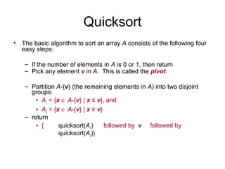 Quicksort
• The basic algorithm to sort an array A consists of the following four
easy steps:
– If the number of elements in A is 0 or 1, then return
– Pick any element v in A. This is called the pivot
– Partition A-{v} (the remaining elements in A) into two disjoint
groups:
• A1 = {x ∈ A-{v} | x ≤ v}, and
• A2 = {x ∈ A-{v} | x ≥ v}
– return
• { quicksort(A1) followed by v followed by
quicksort(A2)}
 