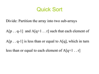 Quick Sort Divide: Partition the array into two sub-arrays A[p . . q-1]  and A[q+1 . . r] such that each element of  A[p . . q-1] is less than or equal to A[q], which in turn less than or equal to each element of A[q+1 . . r]  