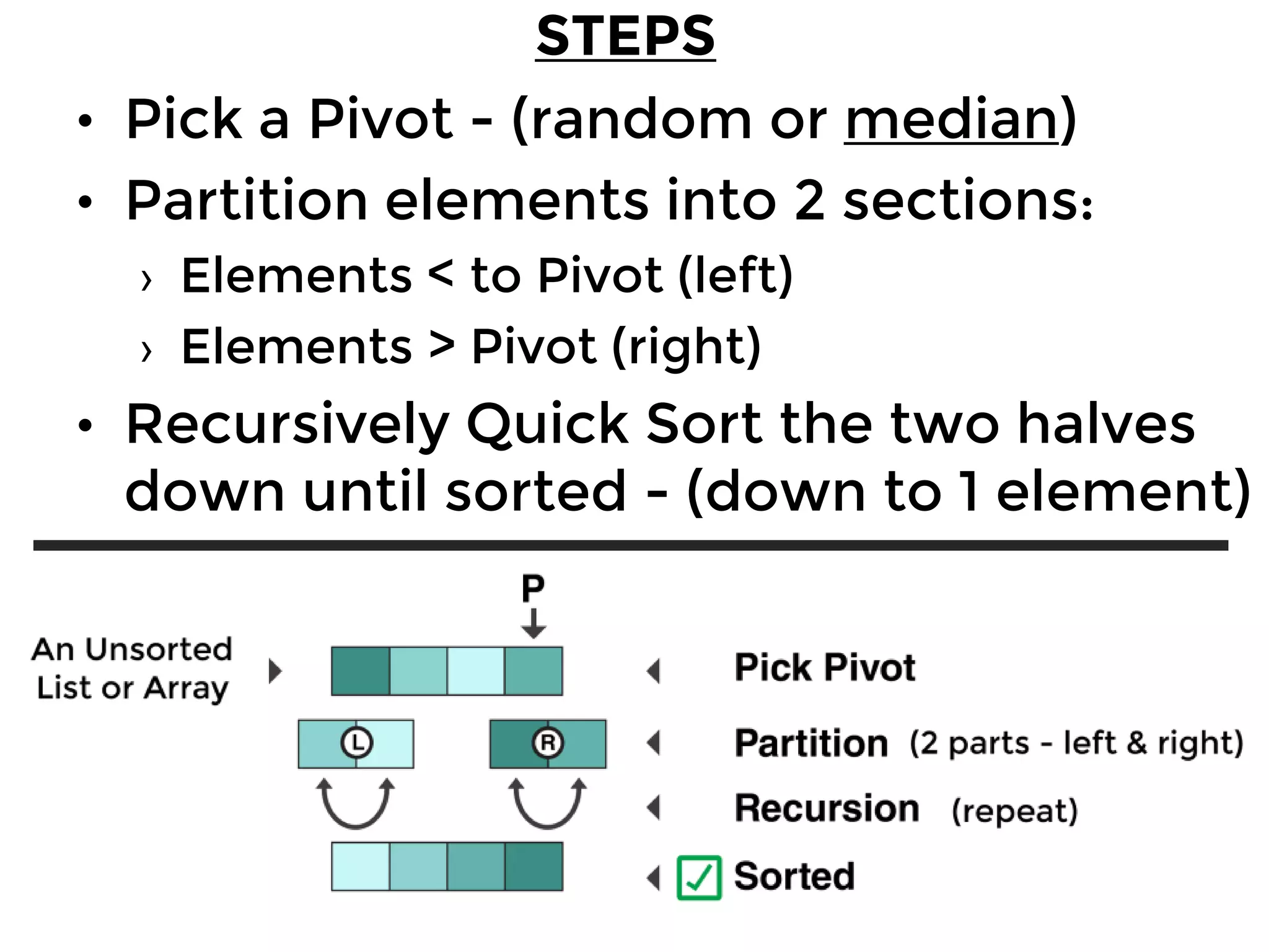 Quick Sort
• Pick a Pivot - (random or median)
• Partition elements into 2 sections:
› Elements < to Pivot (left)
› Elements > Pivot (right)
• Recursively Quick Sort the two halves
down until sorted - (down to 1 element)
STEPS
 
