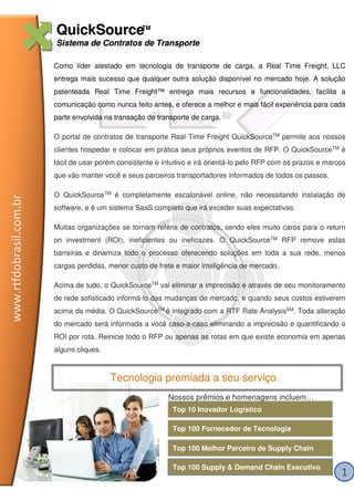 QuickSourceTM
                         Sistema de Contratos de Transporte

                         Como líder atestado em tecnologia de transporte de carga, a Real Time Freight, LLC
                         entrega mais sucesso que qualquer outra solução disponível no mercado hoje. A solução
                         patenteada Real Time Freight™ entrega mais recursos e funcionalidades, facilita a
                         comunicação como nunca feito antes, e oferece a melhor e mais fácil experiência para cada
                         parte envolvida na transação de transporte de carga.

                         O portal de contratos de transporte Real Time Freight QuickSourceTM permite aos nossos
                         clientes hospedar e colocar em prática seus próprios eventos de RFP. O QuickSourceTM é
                         fácil de usar porém consistente e intuitivo e irá orientá-lo pelo RFP com os prazos e marcos
                         que vão manter você e seus parceiros transportadores informados de todos os passos.

                         O QuickSourceTM é completamente escalonável online, não necessitando instalação de
www.rtfdobrasil.com.br




                         software, e é um sistema SaaS completo que irá exceder suas expectativas.

                         Muitas organizações se tornam reféns de contratos, sendo eles muito caros para o return
                         on investment (ROI), ineficientes ou ineficazes. O QuickSourceTM RFP remove estas
                         barreiras e dinamiza todo o processo oferecendo soluções em toda a sua rede, menos
                         cargas perdidas, menor custo de frete e maior inteligência de mercado.

                         Acima de tudo, o QuickSourceTM vai eliminar a imprecisão e através de seu monitoramento
                         de rede sofisticado informá-lo das mudanças de mercado, e quando seus custos estiverem
                         acima da média. O QuickSourceTM é integrado com a RTF Rate AnalysisSM. Toda alteração
                         do mercado será informada a você caso-a-caso eliminando a imprecisão e quantificando o
                         ROI por rota. Reinicie todo o RFP ou apenas as rotas em que existe economia em apenas
                         alguns cliques.



                                           Tecnologia premiada a seu serviço.
                                                             Nossos prêmios e homenagens incluem…
                                                              Top 10 Inovador Logístico

                                                              Top 100 Fornecedor de Tecnologia

                                                              Top 100 Melhor Parceiro de Supply Chain

                                                              Top 100 Supply & Demand Chain Executivo
                                                                                                                   1
 