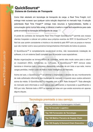 QuickSourceTM
                         Sistema de Contratos de Transporte

                         Como líder atestado em tecnologia de transporte de carga, a Real Time Freight, LLC
                         entrega mais sucesso que qualquer outra solução disponível no mercado hoje. A solução
                         patenteada Real Time Freight™ entrega mais recursos e funcionalidades, facilita a
                         comunicação como nunca feito antes, e oferece a melhor e mais fácil experiência para cada
                         parte envolvida na transação de transporte de carga.

                         O portal de contratos de transporte Real Time Freight QuickSourceTM permite aos nossos
                         clientes hospedar e colocar em prática seus próprios eventos de RFP. O QuickSourceTM é
                         fácil de usar porém consistente e intuitivo e irá orientá-lo pelo RFP com os prazos e marcos
                         que vão manter você e seus parceiros transportadores informados de todos os passos.

                         O QuickSourceTM é completamente escalonável on-line, não necessitando instalação de
www.RTFdoBrasil.com.br




                         software, e é um sistema SaaS completo que irá exceder suas expectativas.

                         Muitas organizações se tornam reféns de contratos, sendo eles muito caros para o return
                         on investment (ROI), ineficientes ou ineficazes. A QuickSourceTM RFP remove estas
                         barreiras e dinamiza todo o processo oferecendo soluções de em toda a sua rede, menos
                         cargas perdidas, menor custo de frete e maior inteligência de mercado.

                         Acima de tudo, o QuickSourceTM vai eliminar a imprecisão e através de seu monitoramento
                         de rede sofisticado informá-lo das mudanças de mercado, e quando seus custos estiverem
                         acima da média. O QuickSourceTM é integrado com a RTF Rate AnalysisSM. Toda alteração
                         do mercado será informada a você caso-a-caso eliminando a imprecisão e quantificando o
                                                          caso
                         ROI por rota. Reinicie todo o RFP ou apenas as rotas em que existe economia em apenas
                         alguns cliques.



                                           Tecnologia premiada a seu serviço.
                                                             Nossos prêmios e homenagens incluem…
                                                              Top 10 Inovador Logístico

                                                              Top 100 Fornecedor de Tecnologia

                                                              Top 100 Melhor Parceiro de Supply Chain

                                                              Top 100 Supply & Demand Chain Executivo
                                                                                                                   1
 