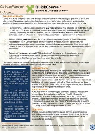 Os benefícios do                               QuickSourceTM
                                               Sistema de Contratos de Frete
incluem…
 TAXAS DE MERCADO
 Com a RTF Rate AnalysisTM seu RFP alcança um outro patamar de sofisticação que rivaliza em outros
 três pontos. O processo é automatizado pela nossa tecnologia, todas as taxas são processadas
 automaticamente rota-a-rota onde a taxa é aplicável para o processo decisório, e salva com a rota.
                         rota

          Primeiramente, podemos estabelecer uma taxa-meta para sua rota baseada em histórico e média
                                                    taxa
   1      do mercado. Por exemplo, configure a taxa-meta para 75% do seu histórico nesta rota, e 25%
                                                      meta
          baseada nas condições do mercado nos últimos 3 meses. A taxa irá ser automaticamente
          calculada e salva nesta rota, e opcionalmente apresentada aos parceiros transportadores.


   2      Posteriormente, taxa contratada, ou taxa confirmada será comparada, e analisada com os
          resultados do RFP. Compare seus resultados com o mercado. Gráficos de fácil leitura e
          indicadores apresentam suas economias e capacidade organizada por rota. Este benchmark
          oferece sofisticação que permite a você ir além das economias baseadas nas taxas contratadas
          atualmente.
   3      Por último, o monitor de taxa RTF Rate AnalysisTM irá alertar você quando suas taxas
          contratadas estiverem fora do desvio padrão do mercado. Estabelecer taxas-meta
                                                                                taxas
          automaticamente utilizando seu histórico e taxas do mercado.

 Caso prefira conectar um software de gestão de taxas alternativo, o RTF Rate AnalysisTM suporta a maioria dos
 softwares do mercado, e oferece suporte para seu histórico de taxas.

                                          AUTOMATIZADO
                                          Economize tempo e dinheiro já no seu primeiro RFP, e economize
   O RFP QuickSourceTM vai                ainda mais no re-programação das rotas. Automaticamente aplique
                                                            programação
   encurtar o ciclo da produção           seu critério de ranqueamento ao seu RFP, e com apenas um clique
   de RFP. Isso vai encurtar              suas rotas serão classificadas. Parâmetros de configuração
   também o tempo que leva                sofisticada permitem que você defina os critérios de sua empresa, os
   para      avaliar  e   tomar           parâmetros incluem os mais utilizados, últimos utilizados, ranking,
   decisões sobre qual parceiro           melhor taxa e mais. Além disso, inclua requerimentos para níveis de
   utilizar.                              capacidade, e restrições baseadas em taxas.
                                          FÁCIL DE USAR
   Todo     o    processo    foi
                                          O QuickSourceTM é uma solução totalmente baseada na web sem
   verificado para diminuir o
   ciclo de escolha e início ao           necessidade de instalação de software (SaaS). Sua conta é
                                          configurada e sua equipe é treinada em cerca de 2 dias e não 2
   mesmo tempo que trás um
                                          meses. Vídeos de treinamento online estão disponíveis 24 horas.
   maior nível de conhecimento
                                          Treinamento pessoal feito pelo nosso SAC está incluído. O suporte
   que antes era perdido.
                                          via telefone está disponível em horário comercial (Seg
                                                                                            (Seg-Sex, 9:00hs-
                                          17:00hs). Nosso SAC vai garantir seu sucesso.
   O valor calculado das
   economias representa em                ACESSÍVEL
   média 20% do custo do                  Planos flexíveis estão disponíveis para permitir a compra daquilo
   projeto, oferecendo uma                estritamente necessário, ou planos anuais econômicos. Terceirize
   economia logo no processo              seu RFP, e deixe nossa equipe especializada rodar seu RFP e
   do RFP.                                apresentar os resultados.

 SOLUÇÕES DE TRANSPORTE
 Profissionais de transporte escolheram a Real Time Frete porque é fácil de usar, e eles tomam melhores decisões e
 conseguem mais, mais facilmente.                                                                                    2
 