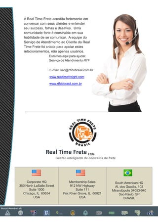 A Real Time Frete acredita fortemente em
   conversar com seus clientes e entender
   seu success, falhas e desafios. Uma
   comunidade forte é construída em sua
   habilidade de se comunicar. A equipe do
   Serviço de Atendimento ao Cliente da Real
   Time Frete foi criada para apoiar estes
   relacionamentos, não apenas usuários.
                    Estamos aqui para ajudar.
                    Serviço de Atendimento RTF


                    E-mail: sac@rtfdobrasil.com.br
                      mail:

                    www.realtimefreight.com

                    www.rtfdobrasil.com.br




                  Real Time Frete Ltda
                           Gestão inteligente de contratos de frete




     Corporate HQ                   Membership Sales             South American HQ
350 North LaSalle Street            912 NW Highway                Al. dos Guatás, 102
      Suite 1000                        Suite 111               Mirandópolis 04053-040
  Chicago, IL 60654             Fox River Grove, IL 60021            Sao Paulo, SP
         USA                               USA                          BRASIL
 