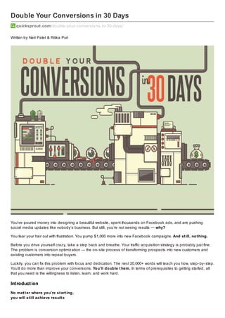 Double Your Conversions in 30 Days
quicksprout.com /double-your-conversions-in-30-days/
Written by Neil Patel & Ritika Puri

You’ve poured money into designing a beautiful website, spent thousands on Facebook ads, and are pushing
social media updates like nobody’s business. But still, you’re not seeing results — why?
You tear your hair out with frustration. You pump $1,000 more into new Facebook campaigns. And st ill, not hing.
Before you drive yourself craz y, take a step back and breathe. Your traffic acquisition strategy is probably just fine.
The problem is conversion optimiz ation — the on- site process of transforming prospects into new customers and
existing customers into repeat buyers.
Luckily, you can fix this problem with focus and dedication. The next 20,000+ words will teach you how, step- by- step.
You’ll do more than improve your conversions. You’ll double t hem. In terms of prerequisites to getting started, all
that you need is the willingness to listen, learn, and work hard.

Int roduct ion
No mat t er where you’re st art ing,
you will st ill achieve result s

 