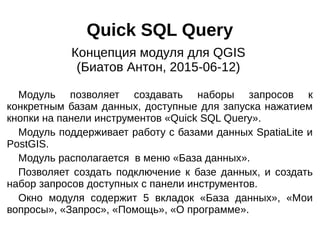 Quick SQL Query
Модуль позволяет создавать наборы запросов к
конкретным базам данных, доступные для запуска нажатием
кнопки на панели инструментов «Quick SQL Query».
Модуль поддерживает работу с базами данных SpatiaLite и
PostGIS.
Модуль располагается в меню «База данных».
Позволяет создать подключение к базе данных, и создать
набор запросов доступных с панели инструментов.
Окно модуля содержит 5 вкладок «База данных», «Мои
вопросы», «Запрос», «Помощь», «О программе».
Концепция модуля для QGIS
(Биатов Антон, 2015-06-12)
 