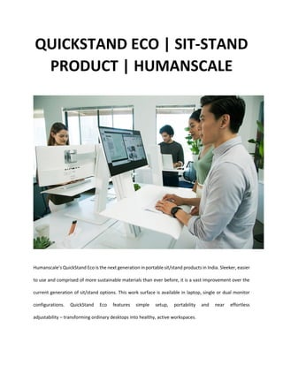QUICKSTAND ECO | SIT-STAND
PRODUCT | HUMANSCALE
Humanscale’s QuickStand Eco is the next generation in portable sit/stand products in India. Sleeker, easier
to use and comprised of more sustainable materials than ever before, it is a vast improvement over the
current generation of sit/stand options. This work surface is available in laptop, single or dual monitor
configurations. QuickStand Eco features simple setup, portability and near effortless
adjustability – transforming ordinary desktops into healthy, active workspaces.
 