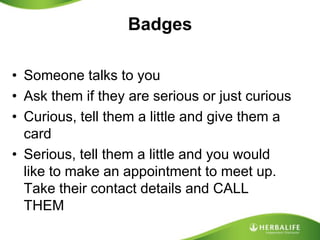BadgesSomeone talks to youAsk them if they are serious or just curiousCurious, tell them a little and give them a cardSerious, tell them a little and you would like to make an appointment to meet up. Take their contact details and CALL THEM
