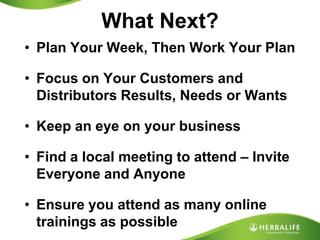 What Next?Plan Your Week, Then Work Your PlanFocus on Your Customers and Distributors Results, Needs or WantsKeep an eye on your businessFind a local meeting to attend – Invite Everyone and AnyoneEnsure you attend as many onlinetrainings as possible