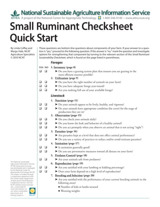 A project of the National Center for Appropriate Technology                       1-800-346-9140 • www.attra.ncat.org


Small Ruminant Checksheet
Quick Start
By Linda Coffey and                These questions are bottom-line questions about components of your farm. If your answer to a ques-
Margo Hale, NCAT                   tion is “yes,” proceed to the following question. If the answer is “no,” mark the question and investigate
Agriculture Specialists            options for strengthening that component by turning to the relevant section of the Small Ruminant
© 2010 NCAT                        Sustainability Checksheet, which is found on the page listed in parentheses.
                                   	          Forages
                                   YES	 NO	   1. Inventory (page 8)
                                   	 	      	 	Do	you	have	a	grazing	system	plan	that	ensures	you	are	grazing	in	the	
                                      	       	 	 	most	efficient	manner	possible?
                                   	  	       2. Utilization (page 9)
                                   	 	      	 	Do	you	have	the	right	number	of	animals	on	your	farm?
                                   	 	      	 	Do	you	have	adequate	forage	year-round?
                                   	 	      	 	Are	you	making	full	use	of	your	available	forage?

                                   	          Livestock
                                   	  	       1.   Nutrition (page 11)
                                   	 	      	    	Do	your	animals	appear	to	be	lively,	healthy,	and	vigorous?
                                   	 	      	    	Do	your	animals	have	appropriate	condition	(fat	cover)	for	the	stage	of	
                                      	       	    	 		production	they	are	in?
                                   	  	       2.   Observation (page 15)
                                   	 	      	    	Do	you	check	your	animals	daily?
                                   	 	      	    	Do	you	know	the	look	and	behavior	of	a	healthy	animal?
                                   	 	      	    	Do	you	act	promptly	when	you	observe	an	animal	that	is	not	acting	“right”?
                                   	  	       3.   Parasites (page 16)
                                   	 	      	    	Are	parasites	kept	at	a	level	that	does	not	affect	animal	performance?
                                   	 	      	    	Do	you	use	a	variety	of	practices	to	reduce	and/or	avoid	resistant	parasites?
                                   	  	       4.   Sanitation (page 17)
                                   	 	      	    	Is	sanitation	generally	good?
                                   	 	      	    	Do	you	use	preventative	measures	toward	all	disease	on	your	farm?
                                   	  	       5.   Predator Control (page 18)
                                   	 	      	    	Are	your	animals	safe	from	predators?
The National Sustainable
Agriculture Information Service,   	  	       6.   Reproduction (page 19)
ATTRA (www.attra.ncat.org),
was developed and is managed       	 	      	    	Are	you	satisfied	with	your	lambing	or	kidding	percentage?
by the National Center for
Appropriate Technology (NCAT).     	 	      	    	Does	your	farm	depend	on	a	high	level	of	reproduction?
The project is funded through
a cooperative agreement with       	  	       7.   Breeding and Selection (page 20)
the United States Department
of Agriculture’s Rural Business-   	  	       	    	Are	you	satisfied	with	the	performance	of	your	current	breeding	animals	in	the
Cooperative Service. Visit the     	  	       	    	 	following	areas?
NCAT website (www.ncat.org/
sarc_current.php) for              	  	       	    	 	Number	of	kids	or	lambs	weaned
more information on
our other sustainable              	  	       	    	 	Weaning	weights
agriculture and
energy projects.
 