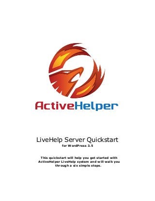 LiveHelp Server Quickstart
for WordPress 3.5
This quickstart will help you get started with
ActiveHelper LiveHelp system and will walk you
through a six simple steps.
 
