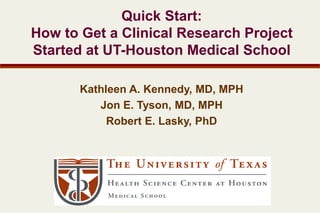 Quick Start:
How to Get a Clinical Research Project
Started at UT-Houston Medical School
Kathleen A. Kennedy, MD, MPH
Jon E. Tyson, MD, MPH
Robert E. Lasky, PhD
 