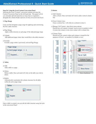 Able2Extract Professional 8 - Quick Start Guide

Step 3b: Using the Excel Custom Conversion Panel                            Columns
Selecting the Excel ''Custom'' conversion solution activates the
Custom Conversion Panel on the left hand side. This panel will let          a) Add Columns:
you manually add and reposition as many lines as required to                   Add a column. Once activated, left click to add a vertical column
designate the column breaks and rows for the conversion into Excel.            line

1. Page Range                                                               b) Erase Column Lines:
                                                                               Erase a column line. Left click on a column to erase it.
Users can first designate a page range for applying and customizing
the file’s table structure.                                                 c) Manage Cell Content: drop down menu options
                                                                               Decide how cell content is treated (such as text or numbers) when
a) Page Range:                                                                 it comes into contact or into close contact with a column line.
   Apply a table structure on each page of the indicated page range
                                                                            c) Column Types:
b) Expand:                                                                     Decide how the content within each column is treated for the
   Add additional pages where they would like to the table structure.          purposes of Excel – as numbers, by default, or text.

c) Exclude:
   Exclude a page within a previously selected Page Range.




2. Tables

a) Add:
   Add a table to a page.

b) Delete:
   Delete a table. Once activated, left click on the table you wish to
   delete.

c) Replot:
   Automatically recalculates the column structure for all tables
   within the active page range.




Once a table is created, you can edit the table structure using the tools
in the conversion Panel:
 