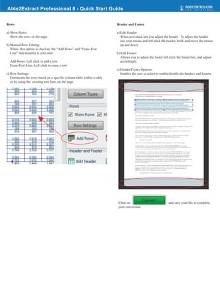 Able2Extract Professional 8 - Quick Start Guide

Rows                                                                    Header and Footer

a) Show Rows:                                                           a) Edit Header:
   Show the rows on the page.                                              When activated, lets you adjust the header. To adjust the header
                                                                           use your mouse and left click the header, hold, and move the mouse
b) Manual Row Editing:                                                     up and down
   When this option is checked, the “Add Rows” and “Erase Row
   Line” functionality is activated.                                    b) Edit Footer:
                                                                           Allows you to adjust the footer left click the footer line, and adjust
  Add Rows: Left click to add a row                                        accordingly.
  Erase Row Line: Left click to erase a row
                                                                        c) Header/Footer Options:
c) Row Settings:                                                           Enables the user to select to enable/disable the headers and footers
   Demarcate the rows based on a specific column table within a table
   or by using the existing row lines on the page.




                                                                         Click on                               and save your file to complete
                                                                         your conversion
 