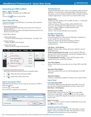 Able2Extract Professional 8 - Quick Start Guide

Converting your PDFs to Word                                                                Brief Background
                                                                                            Able2Extract Professional 8 works on all 3 Windows, Mac and Linux
Step 1 : Open Your PDF
Select the Open... command from the File menu.                                              platforms. It converts native and scanned PDFs to MS Word (.doc)
Or,                                                                                         documents or rich text format (.rtf) (Native PDFs are PDFs created by
Click on the       button on the tool bar                                                   computer applications). Comes with its own built-in PDF viewer.

                                                                                            Requirements
Step 2: Select PDF Data                                                                     Windows 98, ME, Windows NT 4.0, 2000, XP, Vista, 7, 8, Mac OSX,
You must select data in your PDF prior to converting. Three selection                       Linux: Ubuntu, Fedora
options are available.                                                                      Additional Software: Microsoft Office 2000, 2002/XP, 2010
1. Mouse Based Selection                                                                    Processor: Intel Pentium II 233 MHZ processor or equivalent
   Left click mouse button beginning at the position from which you                         Hard Drive Space: 40MB of available hard-disk space
   want to select text.                                                                     Memory: 256MB RAM
   Drag the mouse pointer (while still holding left button pressed!) over                   Monitor: VGA 16 color 640x480 screen resolution
   the text you want to select.
2. Select Menu Options                                                                      Key Menu Commands
                                                                                            View Menu > Rotate View
   a) Select Page Range:                                                                    Conversion quality will suffer when the PDF page is displayed on
      Use this to select certain pages of the document - eg. Pages 1,4,9                    its side. Rotate View menu solves this:
   b) Select All Pages:                                                                     Clockwise - Rotates the document 90 degrees clockwise
      Selects all pages of the document.                                                    Counterclockwise - Rotates the document 90 degrees
                                                                                            counterclockwise.
   c) Select All on Page:
      Selects all data on a page of the document.
                                                                                            Edit Menu > OCR Options
                                                                                            Default - Default setting. Software determines whether to convert
                                                                                            using OCR or not.
                                                                                            Perform Image Based Conversion - Can be useful for PDF files
                                                                                            that have been created electronically, but that have damaged fonts or
                                                                                            that otherwise convert very poorly.
                                                                                            No Image Based Conversion - Turns off OCR engine to only
                                                                                            capture electroically created PDF elements.

                                                                                            View Menu Options
                                                                                            Options in this menu lets users alter the size of their PDF in the PDF
                                                                                            viewer.

3. Command Toolbar Quick Selection                                                          Document Menu Options
   Make quick document selections from the command toolbar:                                 These menu options allow user to scroll through pages in the PDF
                                                                                            document.
   a)         : Selects the entire document instantly
   b)            Selects only certain areas of text                                         Help Menu Options
                                                                                            Contains a comprehensive help file to instruct users in greater detail.
                                                                                           Tips & Tricks
Step 3: Converting to Word
                                                                                           Converting Image PDFs
With PDF data selected you are now ready for conversion. For PDF to
                                                                                           The Software should automatically detect Image PDFs. If not, the
Word conversions:
                                                                                           user can select “Perform Image Based Conversion” option in the
Click the       on the toolbar.                                                            Edit Menu > OCR Options
Save your file to complete your conversion.
                                                                                           Selecting an Area of Data
                                                                                           On native PDFs, users can select the       icon on the toolbar.
                                                                                           Selection for Image PDFs is slightly different. To select a single
                                                                                           column on an image PDF, drag the mouse pointer over the text you
                                                                                           want to select.

                                                                                           Batch Conversion
                                                                                           Click       in order to convert a batch of multiple files at once into a
                                                                                           specified folder or location.

                                                                                           Telephone and E-mail Support
                                                                                           Having trouble converting a PDF File? We offer top-tier customer
                                                                                           support. Call us at 416-920-2539 (M-F 9am-5pm EST) or e-mail
                                                                                           techsupport@investintech.com with your question.
600 – 425 University Avenue, Toronto, Ontario, M5G 1T6 | Tel: 416-920-5884 | Fax: 416-920-5848 | http://www.investintech.com
 