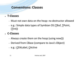 Conventions: ClassesT-ClassesMust not own data on the heap: no destructor allowede.g.: Simple data types of Symbian OS (TBuf, TPoint, (TInt))C-ClassesAlways create them on the heap (using new())Derived from CBase (compare to Java's Object)e.g.: CEikLabel, CActiveAndreas Jakl, 200711