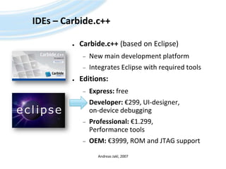 IDEs – Carbide.c++Carbide.c++(based on Eclipse)New main development platformIntegrates Eclipse with required toolsEditions:Express: freeDeveloper: €299, UI-designer, on-device debuggingProfessional: €1.299, Performance toolsOEM: €3999, ROM and JTAG supportAndreas Jakl, 2007