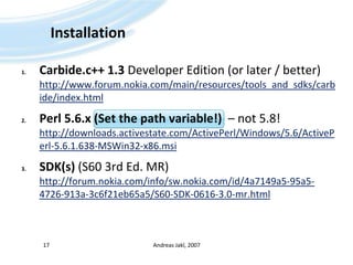 InstallationCarbide.c++ 1.3 Developer Edition (orlater / better)http://www.forum.nokia.com/main/resources/tools_and_sdks/carbide/index.htmlPerl 5.6.x (Set thepath variable!)  – not 5.8!http://downloads.activestate.com/ActivePerl/Windows/5.6/ActivePerl-5.6.1.638-MSWin32-x86.msiSDK(s) (S60 3rd Ed. MR)http://forum.nokia.com/info/sw.nokia.com/id/4a7149a5-95a5-4726-913a-3c6f21eb65a5/S60-SDK-0616-3.0-mr.htmlAndreas Jakl, 200717