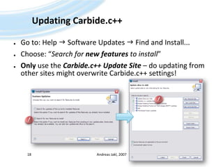 Updating Carbide.c++Go to: Help  Software Updates  Find and Install...Choose: “Search for new features to install”Only use the Carbide.c++ Update Site – do updating from other sites might overwrite Carbide.c++ settings!Andreas Jakl, 200718!!