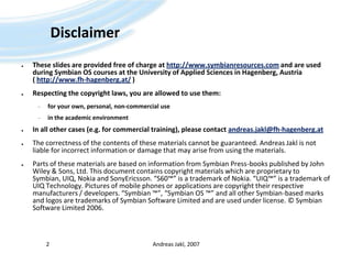 DisclaimerThese slides are provided free of charge at http://www.symbianresources.com and are used during Symbian OS courses at the University of Applied Sciences in Hagenberg, Austria ( http://www.fh-hagenberg.at/ )Respecting the copyright laws, you are allowed to use them:for your own, personal, non-commercial usein the academic environmentIn all other cases (e.g. for commercial training), please contact andreas.jakl@fh-hagenberg.atThe correctness of the contents of these materials cannot be guaranteed. Andreas Jakl is not liable for incorrect information or damage that may arise from using the materials.Parts of these materials are based on information from Symbian Press-books published by John Wiley & Sons, Ltd. This document contains copyright materials which are proprietary to Symbian, UIQ, Nokia and SonyEricsson. “S60™” is a trademark of Nokia. “UIQ™” is a trademark of UIQ Technology. Pictures of mobile phones or applications are copyright their respective manufacturers / developers. “Symbian ™”, “Symbian OS ™” and all other Symbian-based marks and logos are trademarks of Symbian Software Limited and are used under license. © Symbian Software Limited 2006. Andreas Jakl, 20072