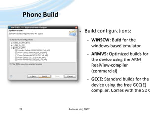 Phone BuildBuild configurations:WINSCW: Build for the windows-based emulatorARMV5: Optimized builds for the device using the ARM RealView-compiler (commercial)GCCE: Standard builds for the device using the free GCC(E) compiler. Comes with the SDKAndreas Jakl, 200723
