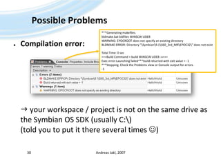 Possible ProblemsCompilation error: your workspace / project is not on the same drive as the Symbian OS SDK (usually C:\)(told you to put it there several times )Andreas Jakl, 200730***Generating makefiles.bldmake.bat bldfiles WINSCW UDEB WARNING: EPOCROOT does not specify an existing directoryBLDMAKE ERROR: Directory "\Symbian\9.1\S60_3rd_MR\EPOC32\" does not existTotal Time: 0 sec===Build Command = build WINSCW UDEB -v===Exec error:Launching failed***build returned with exit value = -1***Stopping. Check the Problems view or Console output for errors.-1