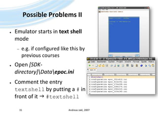 Possible Problems IIEmulator starts in text shell modee.g. if configured like this by previous coursesOpen [SDK-directory]\Data\epoc.iniComment the entry textshell by putting a # in front of it  #textshellAndreas Jakl, 200731