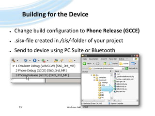 Building for the DeviceChange build configuration to Phone Release (GCCE).sisx-file created in /sis/-folder of your projectSend to device using PC Suite or BluetoothAndreas Jakl, 200733