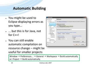 Automatic BuildingYou might be used to Eclipse displaying errors as you type...... but this is for Java, not for C++!You can still enable automatic compilation on resource change – might be useful for smaller projectsAndreas Jakl, 200734Window  Preferences...  General  Workspace  Build automaticallyor: Project  Build automatically