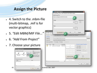 Assign the Picture4. Switch to the .mbm-file (multi-bitmap, .mif is for vector graphics)5. “Edit MBM/MIF File...”6. “Add From Project”7. Choose your pictureAndreas Jakl, 2007454576