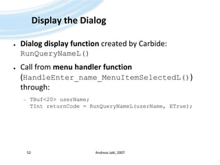 Display the DialogDialog display function created by Carbide: RunQueryNameL()Call from menu handler function (HandleEnter_name_MenuItemSelectedL()) through:TBuf<20> userName;TIntreturnCode = RunQueryNameL(userName, ETrue);Andreas Jakl, 200752