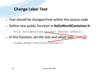Change Label TextText should be changed from within the source codeDefine new public function in HelloWorldContainer.h:void SetLabelTextL(const TDesC& aText);In this function, set the text and adapt size:iLabelName->SetTextL(aText);Andreas Jakl, 200763!