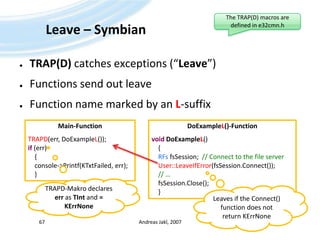 Leave – SymbianTRAP(D) catches exceptions (“Leave”)Functions send out leaveFunction name marked by an L-suffixAndreas Jakl, 200767The TRAP(D) macros are defined in e32cmn.hMain-FunctionTRAPD(err, DoExampleL());if (err)    {    console->Printf(KTxtFailed, err);    }DoExampleL()-FunctionvoidDoExampleL()    {RFsfsSession;  // Connect to the file serverUser::LeaveIfError(fsSession.Connect()); // …fsSession.Close();    }TRAPD-Makro declares err as TInt and = KErrNoneLeaves if the Connect() function does not return KErrNone