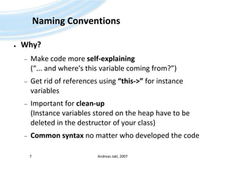 NamingConventionsWhy?Make code more self-explaining(“... and where's this variable coming from?”)Get rid of references using “this->” for instance variablesImportant for clean-up(Instance variables stored on the heap have to be deleted in the destructor of your class)Common syntax no matter who developed the codeAndreas Jakl, 20077