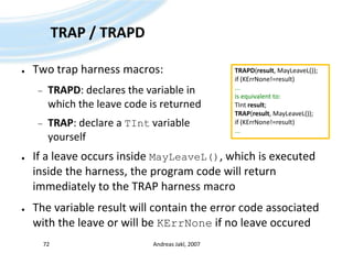 TRAP / TRAPDTwo trap harness macros:TRAPD: declares the variable in which the leave code is returnedTRAP: declare a TIntvariable yourselfIf a leave occurs inside MayLeaveL(), which is executed inside the harness, the program code will return immediately to the TRAP harness macroThe variable result will contain the error code associated with the leave or will be KErrNoneif no leave occuredAndreas Jakl, 200772TRAPD(result, MayLeaveL());if (KErrNone!=result)...is equivalent to:TIntresult;TRAP(result, MayLeaveL());if (KErrNone!=result)...